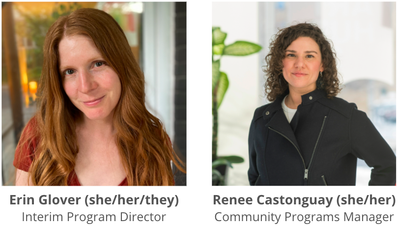 Headshots of two STEPS team members, with full name, preferred pronouns and job title displayed for each person. From left to right, text reads “Erin Glover (she/her/they) Interim Program Director, Renee Castonguay (she/her) Community Programs Manager.” Erin is wearing a vermillion coloured shirt with autumn-sunset colours in the background, and Renee is wearing a partially zipped black jacket with a white background, and a green plant slightly visible to the left.