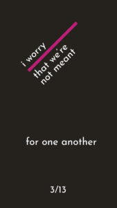 Black portrait sized graphic with white text that say "i worry that we're not meant for one another"