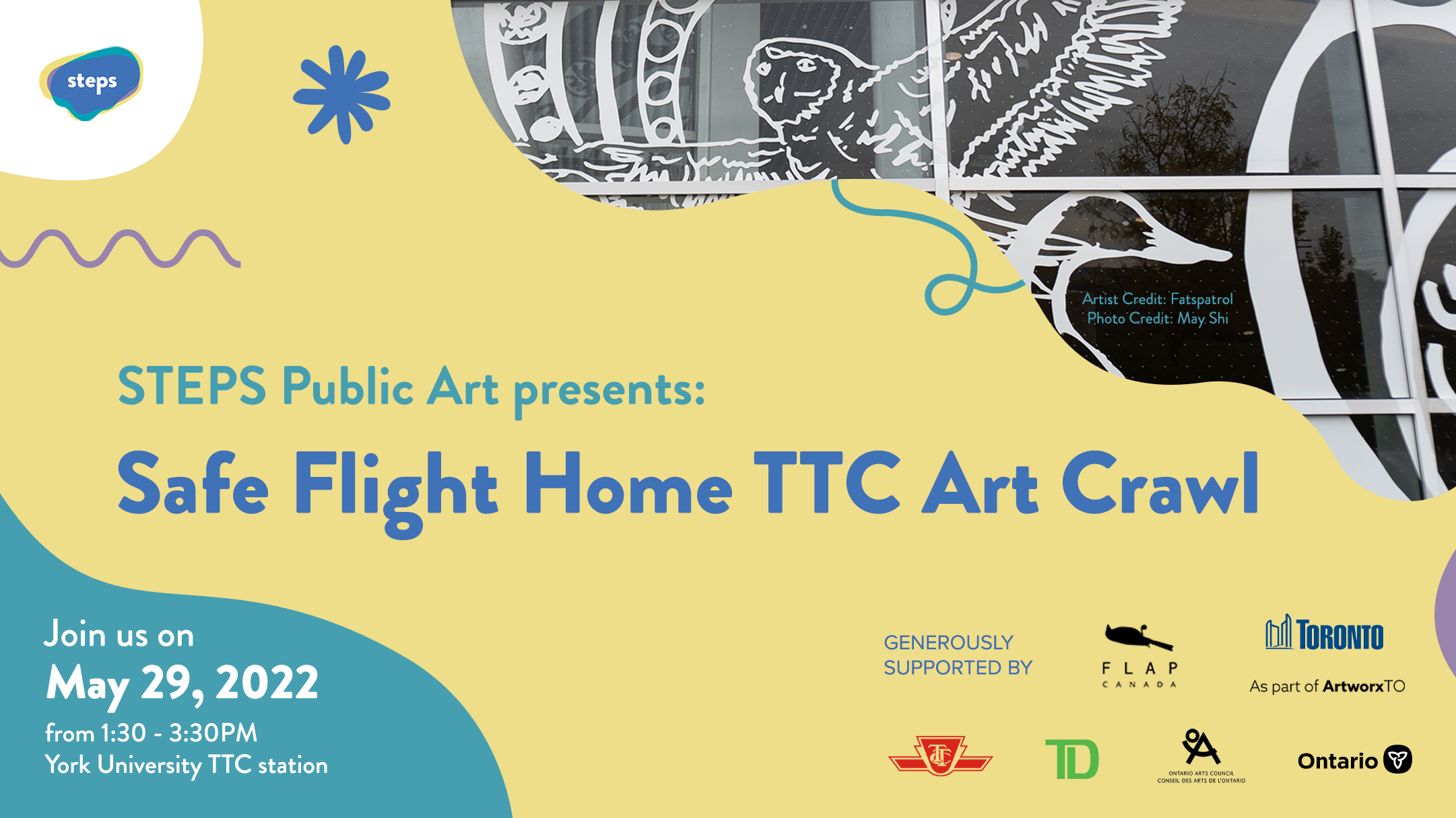 A rectangular graphic that features a glimpse of bird window vinyl murals in the top right corner. In the centre is a yellow wavy shape with the STEPS and funder logos and text that reads “STEPS Public Art presents: Safe Flight Home TTC Art Crawl.” In the bottom left corner is a teal shape with white text the reads “Join us on May 29, 2022 from 1:30 - 3:30 PM. York University TTC station.” 